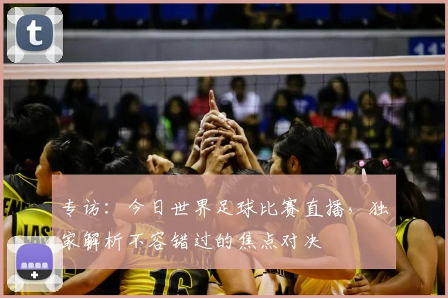 专访：今日世界足球比赛直播，独家解析不容错过的焦点对决