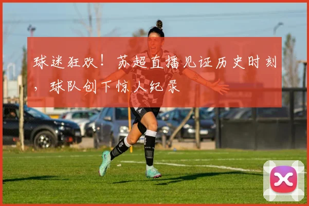 球迷狂欢！苏超直播见证历史时刻，球队创下惊人纪录