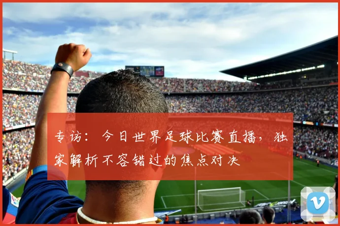 专访：今日世界足球比赛直播，独家解析不容错过的焦点对决