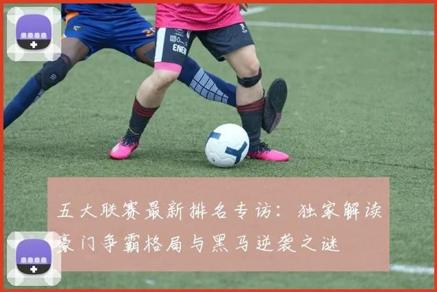 五大联赛最新排名专访：独家解读豪门争霸格局与黑马逆袭之谜