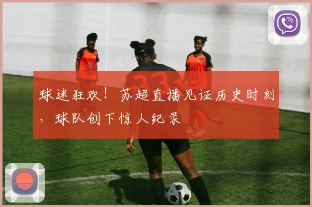 球迷狂欢!苏超直播见证历史时刻,球队创下惊人纪录
