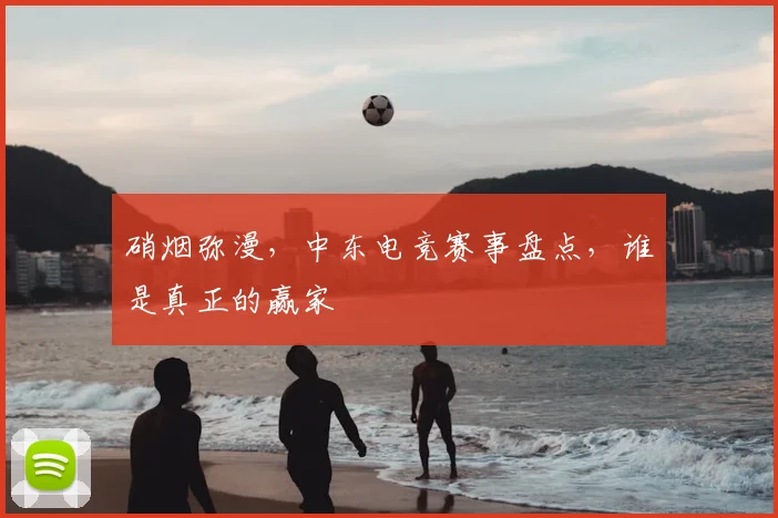 硝烟弥漫,中东电竞赛事盘点,谁是真正的赢家