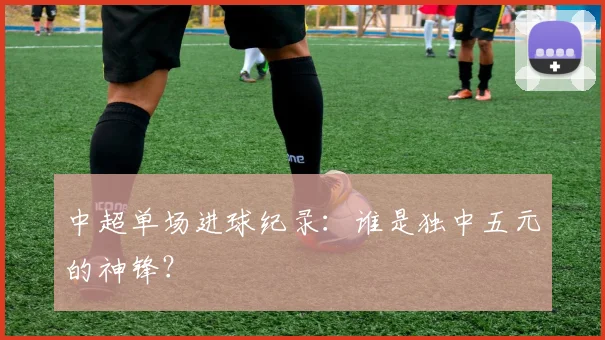 中超单场进球纪录:谁是独中五元的神锋?