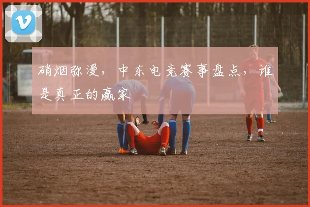 硝烟弥漫，中东电竞赛事盘点，谁是真正的赢家