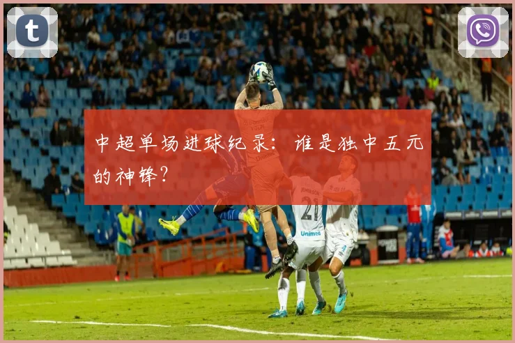 中超单场进球纪录:谁是独中五元的神锋?